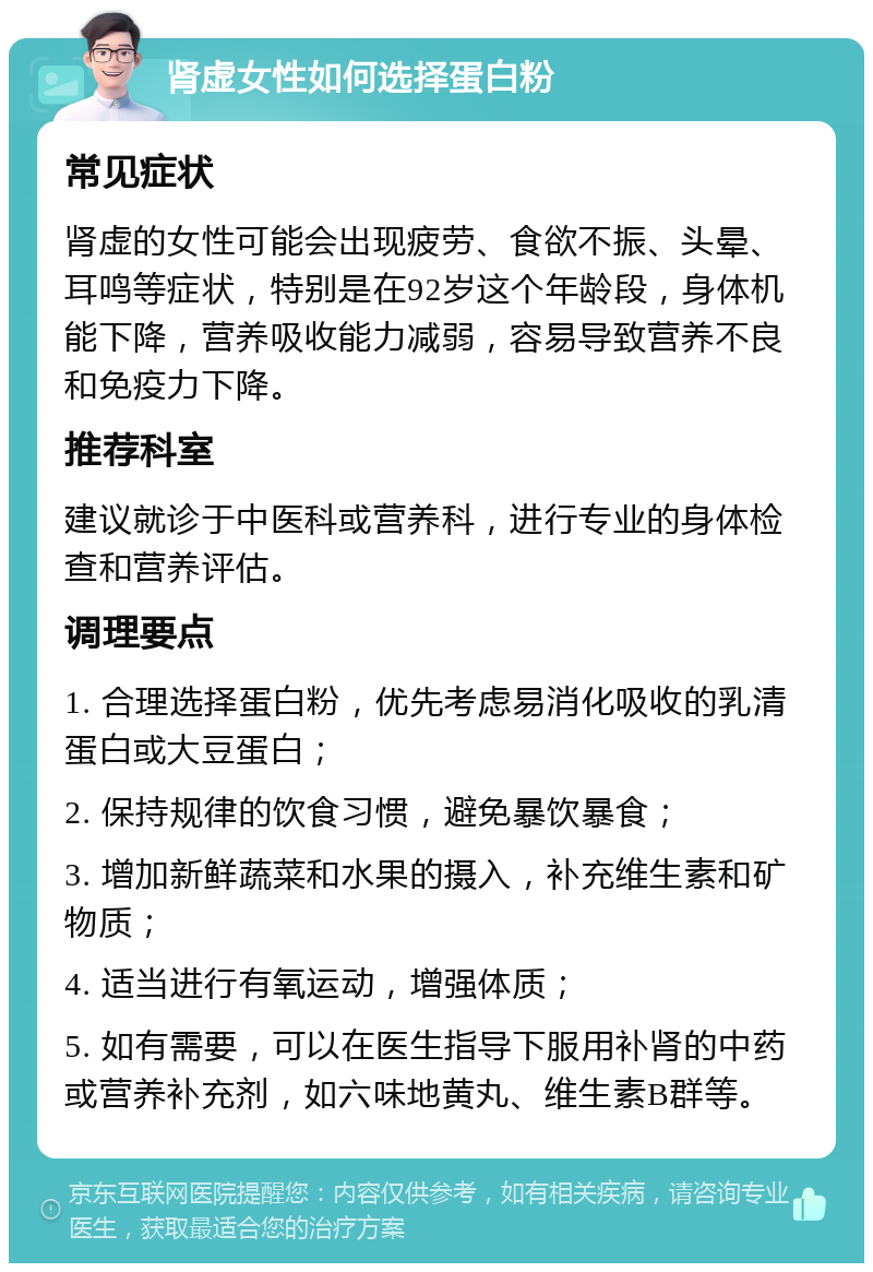 肾虚女性如何选择蛋白粉 常见症状 肾虚的女性可能会出现疲劳、食欲不振、头晕、耳鸣等症状，特别是在92岁这个年龄段，身体机能下降，营养吸收能力减弱，容易导致营养不良和免疫力下降。 推荐科室 建议就诊于中医科或营养科，进行专业的身体检查和营养评估。 调理要点 1. 合理选择蛋白粉，优先考虑易消化吸收的乳清蛋白或大豆蛋白； 2. 保持规律的饮食习惯，避免暴饮暴食； 3. 增加新鲜蔬菜和水果的摄入，补充维生素和矿物质； 4. 适当进行有氧运动，增强体质； 5. 如有需要，可以在医生指导下服用补肾的中药或营养补充剂，如六味地黄丸、维生素B群等。