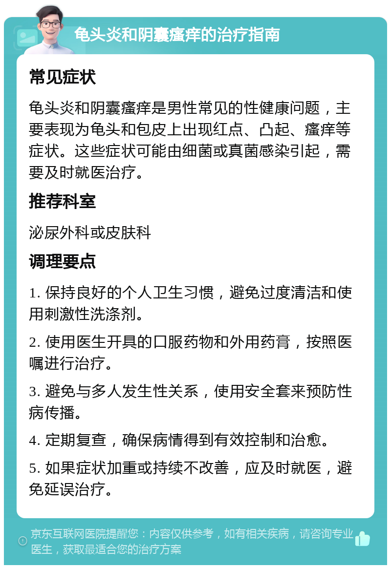 龟头炎和阴囊瘙痒的治疗指南 常见症状 龟头炎和阴囊瘙痒是男性常见的性健康问题，主要表现为龟头和包皮上出现红点、凸起、瘙痒等症状。这些症状可能由细菌或真菌感染引起，需要及时就医治疗。 推荐科室 泌尿外科或皮肤科 调理要点 1. 保持良好的个人卫生习惯，避免过度清洁和使用刺激性洗涤剂。 2. 使用医生开具的口服药物和外用药膏，按照医嘱进行治疗。 3. 避免与多人发生性关系，使用安全套来预防性病传播。 4. 定期复查，确保病情得到有效控制和治愈。 5. 如果症状加重或持续不改善，应及时就医，避免延误治疗。