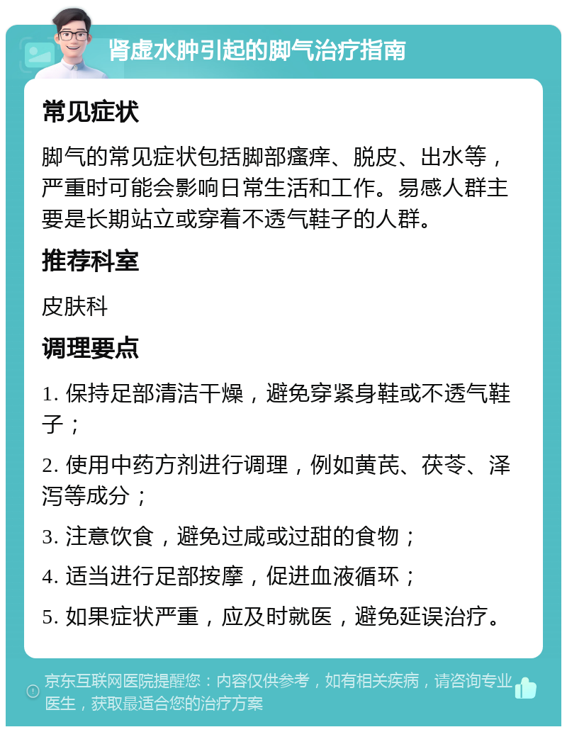 肾虚水肿引起的脚气治疗指南 常见症状 脚气的常见症状包括脚部瘙痒、脱皮、出水等，严重时可能会影响日常生活和工作。易感人群主要是长期站立或穿着不透气鞋子的人群。 推荐科室 皮肤科 调理要点 1. 保持足部清洁干燥，避免穿紧身鞋或不透气鞋子； 2. 使用中药方剂进行调理，例如黄芪、茯苓、泽泻等成分； 3. 注意饮食，避免过咸或过甜的食物； 4. 适当进行足部按摩，促进血液循环； 5. 如果症状严重，应及时就医，避免延误治疗。