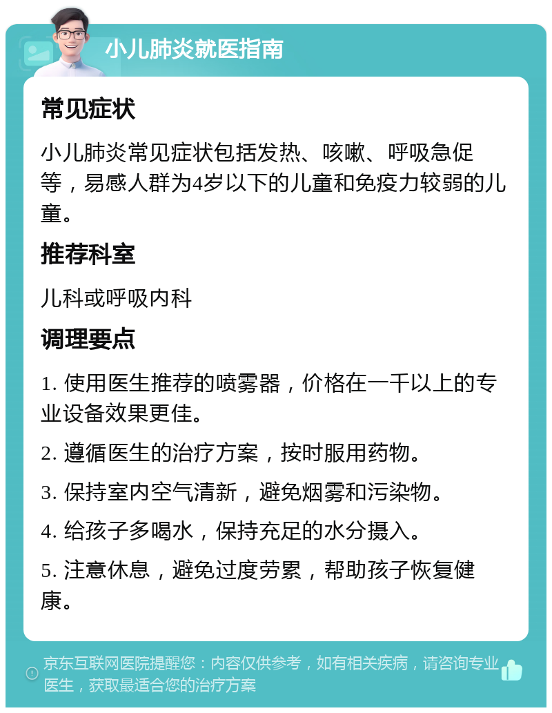 小儿肺炎就医指南 常见症状 小儿肺炎常见症状包括发热、咳嗽、呼吸急促等，易感人群为4岁以下的儿童和免疫力较弱的儿童。 推荐科室 儿科或呼吸内科 调理要点 1. 使用医生推荐的喷雾器，价格在一千以上的专业设备效果更佳。 2. 遵循医生的治疗方案，按时服用药物。 3. 保持室内空气清新，避免烟雾和污染物。 4. 给孩子多喝水，保持充足的水分摄入。 5. 注意休息，避免过度劳累，帮助孩子恢复健康。