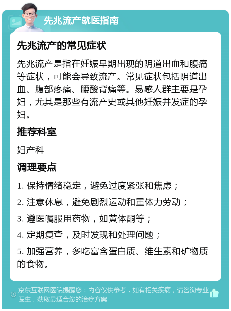 先兆流产就医指南 先兆流产的常见症状 先兆流产是指在妊娠早期出现的阴道出血和腹痛等症状，可能会导致流产。常见症状包括阴道出血、腹部疼痛、腰酸背痛等。易感人群主要是孕妇，尤其是那些有流产史或其他妊娠并发症的孕妇。 推荐科室 妇产科 调理要点 1. 保持情绪稳定，避免过度紧张和焦虑； 2. 注意休息，避免剧烈运动和重体力劳动； 3. 遵医嘱服用药物，如黄体酮等； 4. 定期复查，及时发现和处理问题； 5. 加强营养，多吃富含蛋白质、维生素和矿物质的食物。