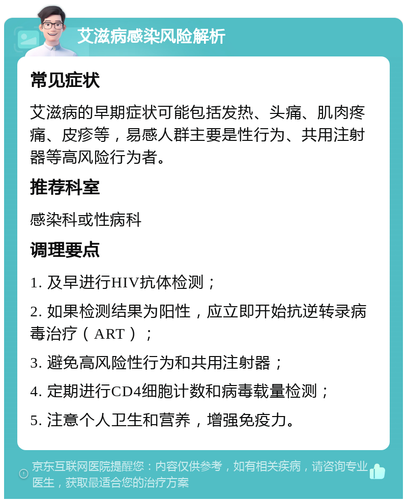 艾滋病感染风险解析 常见症状 艾滋病的早期症状可能包括发热、头痛、肌肉疼痛、皮疹等，易感人群主要是性行为、共用注射器等高风险行为者。 推荐科室 感染科或性病科 调理要点 1. 及早进行HIV抗体检测； 2. 如果检测结果为阳性，应立即开始抗逆转录病毒治疗（ART）； 3. 避免高风险性行为和共用注射器； 4. 定期进行CD4细胞计数和病毒载量检测； 5. 注意个人卫生和营养，增强免疫力。