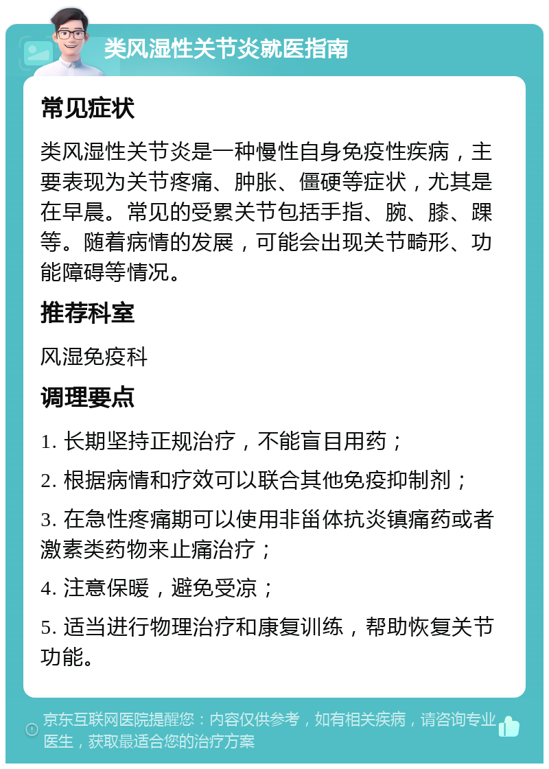 类风湿性关节炎就医指南 常见症状 类风湿性关节炎是一种慢性自身免疫性疾病，主要表现为关节疼痛、肿胀、僵硬等症状，尤其是在早晨。常见的受累关节包括手指、腕、膝、踝等。随着病情的发展，可能会出现关节畸形、功能障碍等情况。 推荐科室 风湿免疫科 调理要点 1. 长期坚持正规治疗，不能盲目用药； 2. 根据病情和疗效可以联合其他免疫抑制剂； 3. 在急性疼痛期可以使用非甾体抗炎镇痛药或者激素类药物来止痛治疗； 4. 注意保暖，避免受凉； 5. 适当进行物理治疗和康复训练，帮助恢复关节功能。