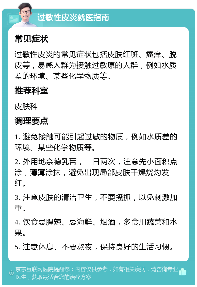 过敏性皮炎就医指南 常见症状 过敏性皮炎的常见症状包括皮肤红斑、瘙痒、脱皮等，易感人群为接触过敏原的人群，例如水质差的环境、某些化学物质等。 推荐科室 皮肤科 调理要点 1. 避免接触可能引起过敏的物质，例如水质差的环境、某些化学物质等。 2. 外用地奈德乳膏，一日两次，注意先小面积点涂，薄薄涂抹，避免出现局部皮肤干燥烧灼发红。 3. 注意皮肤的清洁卫生，不要搔抓，以免刺激加重。 4. 饮食忌腥辣、忌海鲜、烟酒，多食用蔬菜和水果。 5. 注意休息、不要熬夜，保持良好的生活习惯。