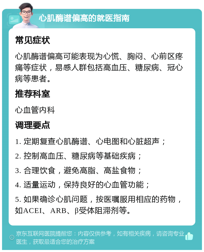 心肌酶谱偏高的就医指南 常见症状 心肌酶谱偏高可能表现为心慌、胸闷、心前区疼痛等症状，易感人群包括高血压、糖尿病、冠心病等患者。 推荐科室 心血管内科 调理要点 1. 定期复查心肌酶谱、心电图和心脏超声； 2. 控制高血压、糖尿病等基础疾病； 3. 合理饮食，避免高脂、高盐食物； 4. 适量运动，保持良好的心血管功能； 5. 如果确诊心肌问题，按医嘱服用相应的药物，如ACEI、ARB、β受体阻滞剂等。