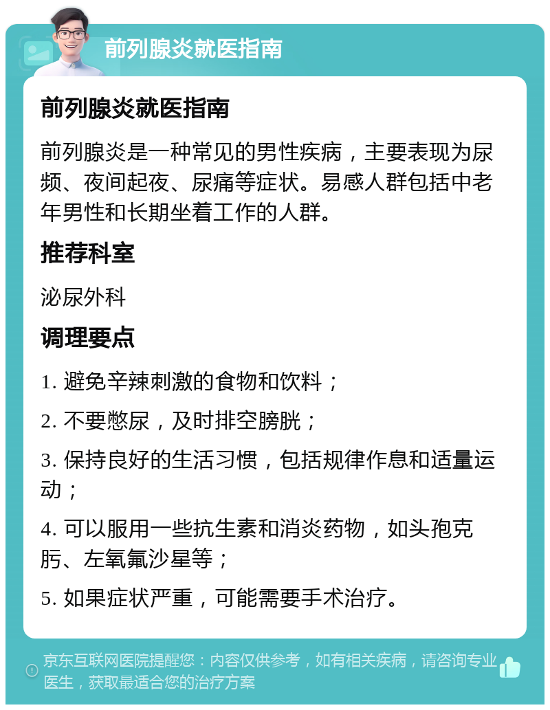 前列腺炎就医指南 前列腺炎就医指南 前列腺炎是一种常见的男性疾病，主要表现为尿频、夜间起夜、尿痛等症状。易感人群包括中老年男性和长期坐着工作的人群。 推荐科室 泌尿外科 调理要点 1. 避免辛辣刺激的食物和饮料； 2. 不要憋尿，及时排空膀胱； 3. 保持良好的生活习惯，包括规律作息和适量运动； 4. 可以服用一些抗生素和消炎药物，如头孢克肟、左氧氟沙星等； 5. 如果症状严重，可能需要手术治疗。