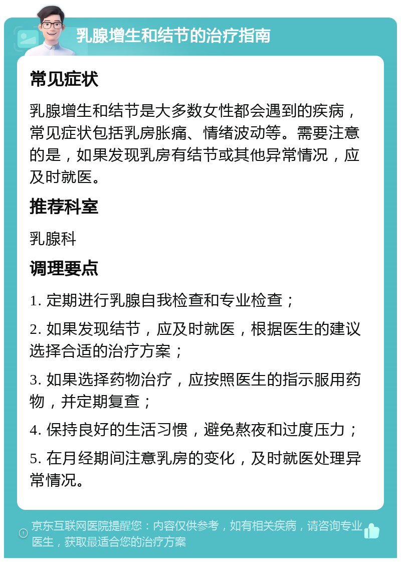 乳腺增生和结节的治疗指南 常见症状 乳腺增生和结节是大多数女性都会遇到的疾病，常见症状包括乳房胀痛、情绪波动等。需要注意的是，如果发现乳房有结节或其他异常情况，应及时就医。 推荐科室 乳腺科 调理要点 1. 定期进行乳腺自我检查和专业检查； 2. 如果发现结节，应及时就医，根据医生的建议选择合适的治疗方案； 3. 如果选择药物治疗，应按照医生的指示服用药物，并定期复查； 4. 保持良好的生活习惯，避免熬夜和过度压力； 5. 在月经期间注意乳房的变化，及时就医处理异常情况。