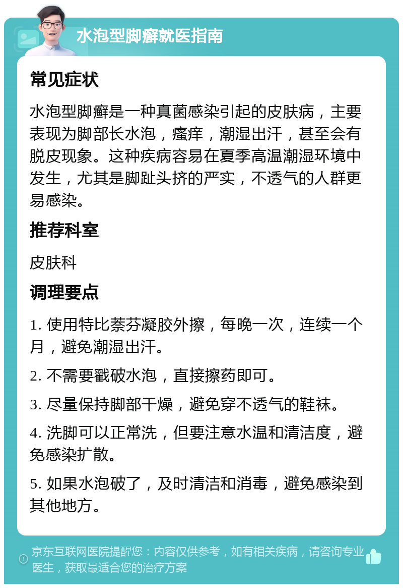 水泡型脚癣就医指南 常见症状 水泡型脚癣是一种真菌感染引起的皮肤病，主要表现为脚部长水泡，瘙痒，潮湿出汗，甚至会有脱皮现象。这种疾病容易在夏季高温潮湿环境中发生，尤其是脚趾头挤的严实，不透气的人群更易感染。 推荐科室 皮肤科 调理要点 1. 使用特比萘芬凝胶外擦，每晚一次，连续一个月，避免潮湿出汗。 2. 不需要戳破水泡，直接擦药即可。 3. 尽量保持脚部干燥，避免穿不透气的鞋袜。 4. 洗脚可以正常洗，但要注意水温和清洁度，避免感染扩散。 5. 如果水泡破了，及时清洁和消毒，避免感染到其他地方。