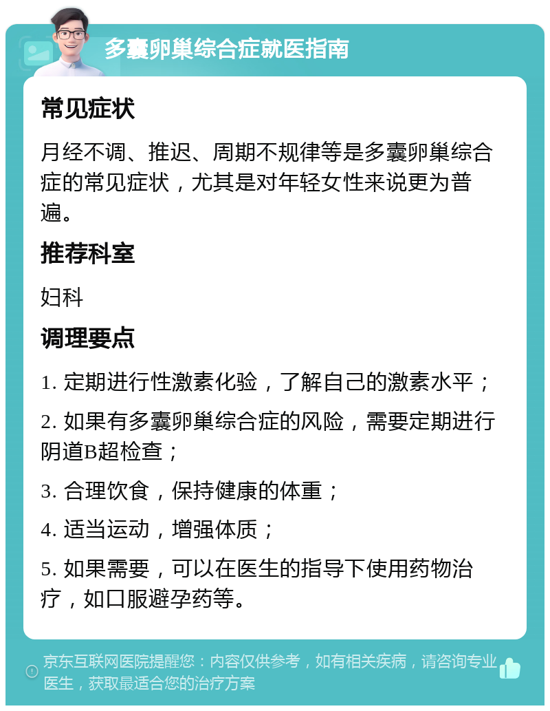 多囊卵巢综合症就医指南 常见症状 月经不调、推迟、周期不规律等是多囊卵巢综合症的常见症状，尤其是对年轻女性来说更为普遍。 推荐科室 妇科 调理要点 1. 定期进行性激素化验，了解自己的激素水平； 2. 如果有多囊卵巢综合症的风险，需要定期进行阴道B超检查； 3. 合理饮食，保持健康的体重； 4. 适当运动，增强体质； 5. 如果需要，可以在医生的指导下使用药物治疗，如口服避孕药等。