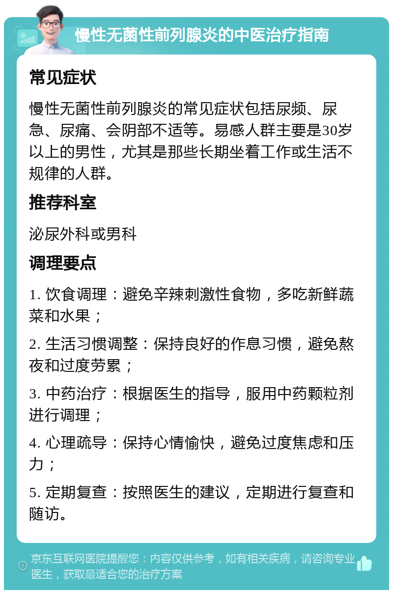 慢性无菌性前列腺炎的中医治疗指南 常见症状 慢性无菌性前列腺炎的常见症状包括尿频、尿急、尿痛、会阴部不适等。易感人群主要是30岁以上的男性，尤其是那些长期坐着工作或生活不规律的人群。 推荐科室 泌尿外科或男科 调理要点 1. 饮食调理：避免辛辣刺激性食物，多吃新鲜蔬菜和水果； 2. 生活习惯调整：保持良好的作息习惯，避免熬夜和过度劳累； 3. 中药治疗：根据医生的指导，服用中药颗粒剂进行调理； 4. 心理疏导：保持心情愉快，避免过度焦虑和压力； 5. 定期复查：按照医生的建议，定期进行复查和随访。