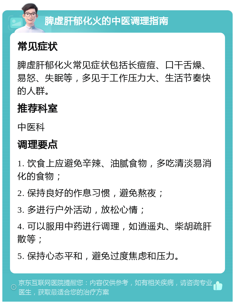 脾虚肝郁化火的中医调理指南 常见症状 脾虚肝郁化火常见症状包括长痘痘、口干舌燥、易怒、失眠等，多见于工作压力大、生活节奏快的人群。 推荐科室 中医科 调理要点 1. 饮食上应避免辛辣、油腻食物，多吃清淡易消化的食物； 2. 保持良好的作息习惯，避免熬夜； 3. 多进行户外活动，放松心情； 4. 可以服用中药进行调理，如逍遥丸、柴胡疏肝散等； 5. 保持心态平和，避免过度焦虑和压力。