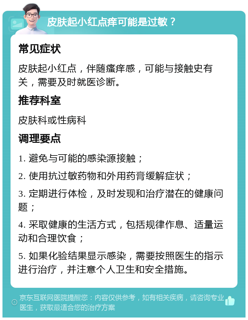 皮肤起小红点痒可能是过敏？ 常见症状 皮肤起小红点，伴随瘙痒感，可能与接触史有关，需要及时就医诊断。 推荐科室 皮肤科或性病科 调理要点 1. 避免与可能的感染源接触； 2. 使用抗过敏药物和外用药膏缓解症状； 3. 定期进行体检，及时发现和治疗潜在的健康问题； 4. 采取健康的生活方式，包括规律作息、适量运动和合理饮食； 5. 如果化验结果显示感染，需要按照医生的指示进行治疗，并注意个人卫生和安全措施。