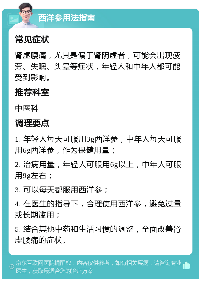 西洋参用法指南 常见症状 肾虚腰痛，尤其是偏于肾阴虚者，可能会出现疲劳、失眠、头晕等症状，年轻人和中年人都可能受到影响。 推荐科室 中医科 调理要点 1. 年轻人每天可服用3g西洋参，中年人每天可服用6g西洋参，作为保健用量； 2. 治病用量，年轻人可服用6g以上，中年人可服用9g左右； 3. 可以每天都服用西洋参； 4. 在医生的指导下，合理使用西洋参，避免过量或长期滥用； 5. 结合其他中药和生活习惯的调整，全面改善肾虚腰痛的症状。