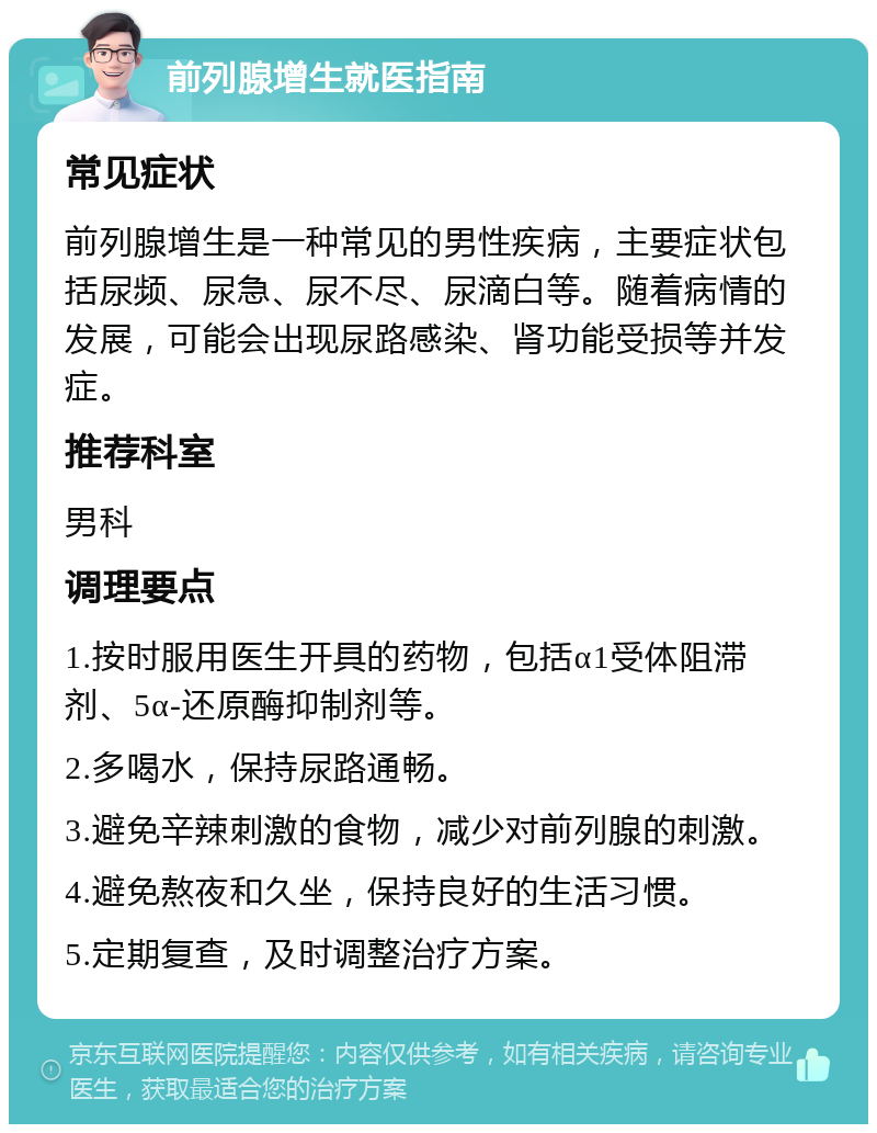 前列腺增生就医指南 常见症状 前列腺增生是一种常见的男性疾病，主要症状包括尿频、尿急、尿不尽、尿滴白等。随着病情的发展，可能会出现尿路感染、肾功能受损等并发症。 推荐科室 男科 调理要点 1.按时服用医生开具的药物，包括α1受体阻滞剂、5α-还原酶抑制剂等。 2.多喝水，保持尿路通畅。 3.避免辛辣刺激的食物，减少对前列腺的刺激。 4.避免熬夜和久坐，保持良好的生活习惯。 5.定期复查，及时调整治疗方案。