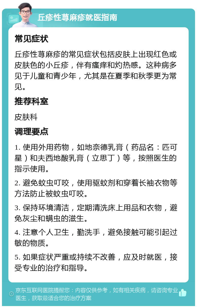 丘疹性荨麻疹就医指南 常见症状 丘疹性荨麻疹的常见症状包括皮肤上出现红色或皮肤色的小丘疹，伴有瘙痒和灼热感。这种病多见于儿童和青少年，尤其是在夏季和秋季更为常见。 推荐科室 皮肤科 调理要点 1. 使用外用药物，如地奈德乳膏（药品名：匹可星）和夫西地酸乳膏（立思丁）等，按照医生的指示使用。 2. 避免蚊虫叮咬，使用驱蚊剂和穿着长袖衣物等方法防止被蚊虫叮咬。 3. 保持环境清洁，定期清洗床上用品和衣物，避免灰尘和螨虫的滋生。 4. 注意个人卫生，勤洗手，避免接触可能引起过敏的物质。 5. 如果症状严重或持续不改善，应及时就医，接受专业的治疗和指导。