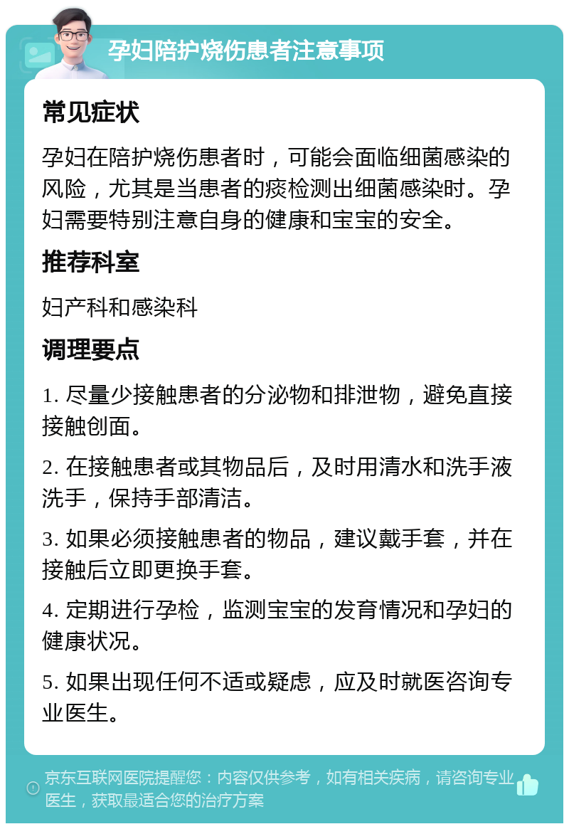 孕妇陪护烧伤患者注意事项 常见症状 孕妇在陪护烧伤患者时，可能会面临细菌感染的风险，尤其是当患者的痰检测出细菌感染时。孕妇需要特别注意自身的健康和宝宝的安全。 推荐科室 妇产科和感染科 调理要点 1. 尽量少接触患者的分泌物和排泄物，避免直接接触创面。 2. 在接触患者或其物品后，及时用清水和洗手液洗手，保持手部清洁。 3. 如果必须接触患者的物品，建议戴手套，并在接触后立即更换手套。 4. 定期进行孕检，监测宝宝的发育情况和孕妇的健康状况。 5. 如果出现任何不适或疑虑，应及时就医咨询专业医生。