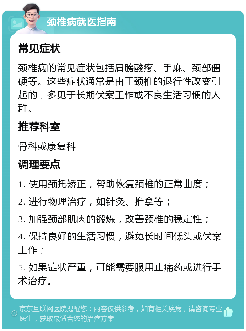 颈椎病就医指南 常见症状 颈椎病的常见症状包括肩膀酸疼、手麻、颈部僵硬等。这些症状通常是由于颈椎的退行性改变引起的，多见于长期伏案工作或不良生活习惯的人群。 推荐科室 骨科或康复科 调理要点 1. 使用颈托矫正，帮助恢复颈椎的正常曲度； 2. 进行物理治疗，如针灸、推拿等； 3. 加强颈部肌肉的锻炼，改善颈椎的稳定性； 4. 保持良好的生活习惯，避免长时间低头或伏案工作； 5. 如果症状严重，可能需要服用止痛药或进行手术治疗。