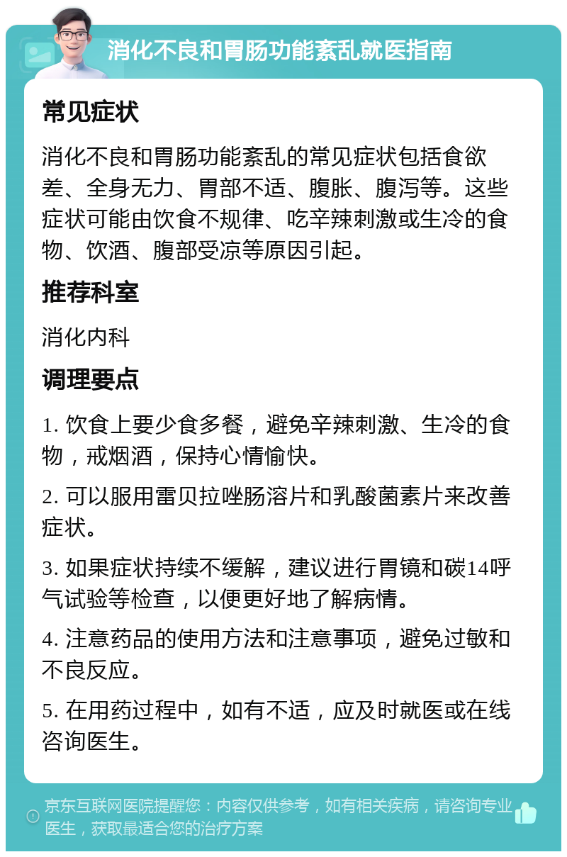 消化不良和胃肠功能紊乱就医指南 常见症状 消化不良和胃肠功能紊乱的常见症状包括食欲差、全身无力、胃部不适、腹胀、腹泻等。这些症状可能由饮食不规律、吃辛辣刺激或生冷的食物、饮酒、腹部受凉等原因引起。 推荐科室 消化内科 调理要点 1. 饮食上要少食多餐，避免辛辣刺激、生冷的食物，戒烟酒，保持心情愉快。 2. 可以服用雷贝拉唑肠溶片和乳酸菌素片来改善症状。 3. 如果症状持续不缓解，建议进行胃镜和碳14呼气试验等检查，以便更好地了解病情。 4. 注意药品的使用方法和注意事项，避免过敏和不良反应。 5. 在用药过程中，如有不适，应及时就医或在线咨询医生。