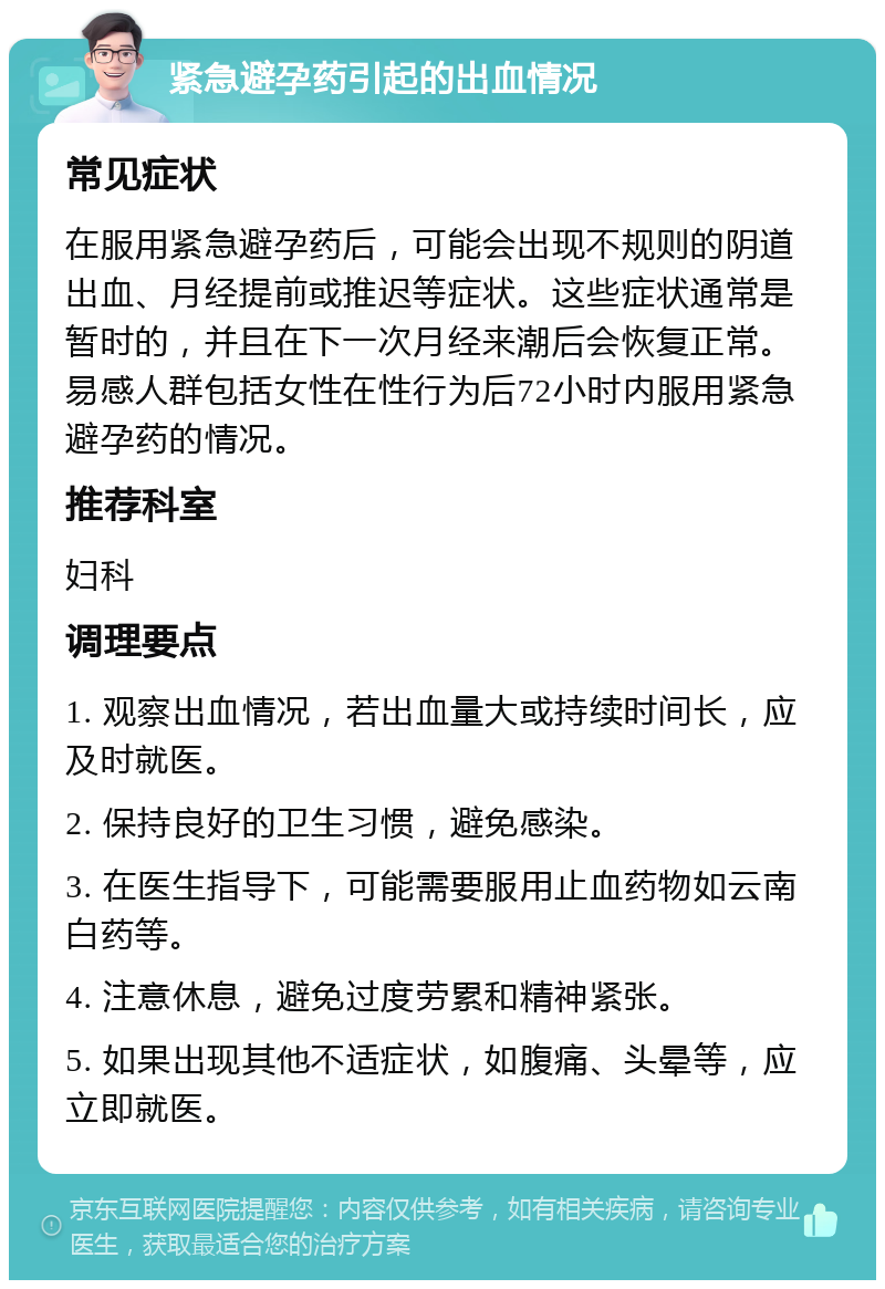 紧急避孕药引起的出血情况 常见症状 在服用紧急避孕药后，可能会出现不规则的阴道出血、月经提前或推迟等症状。这些症状通常是暂时的，并且在下一次月经来潮后会恢复正常。易感人群包括女性在性行为后72小时内服用紧急避孕药的情况。 推荐科室 妇科 调理要点 1. 观察出血情况，若出血量大或持续时间长，应及时就医。 2. 保持良好的卫生习惯，避免感染。 3. 在医生指导下，可能需要服用止血药物如云南白药等。 4. 注意休息，避免过度劳累和精神紧张。 5. 如果出现其他不适症状，如腹痛、头晕等，应立即就医。