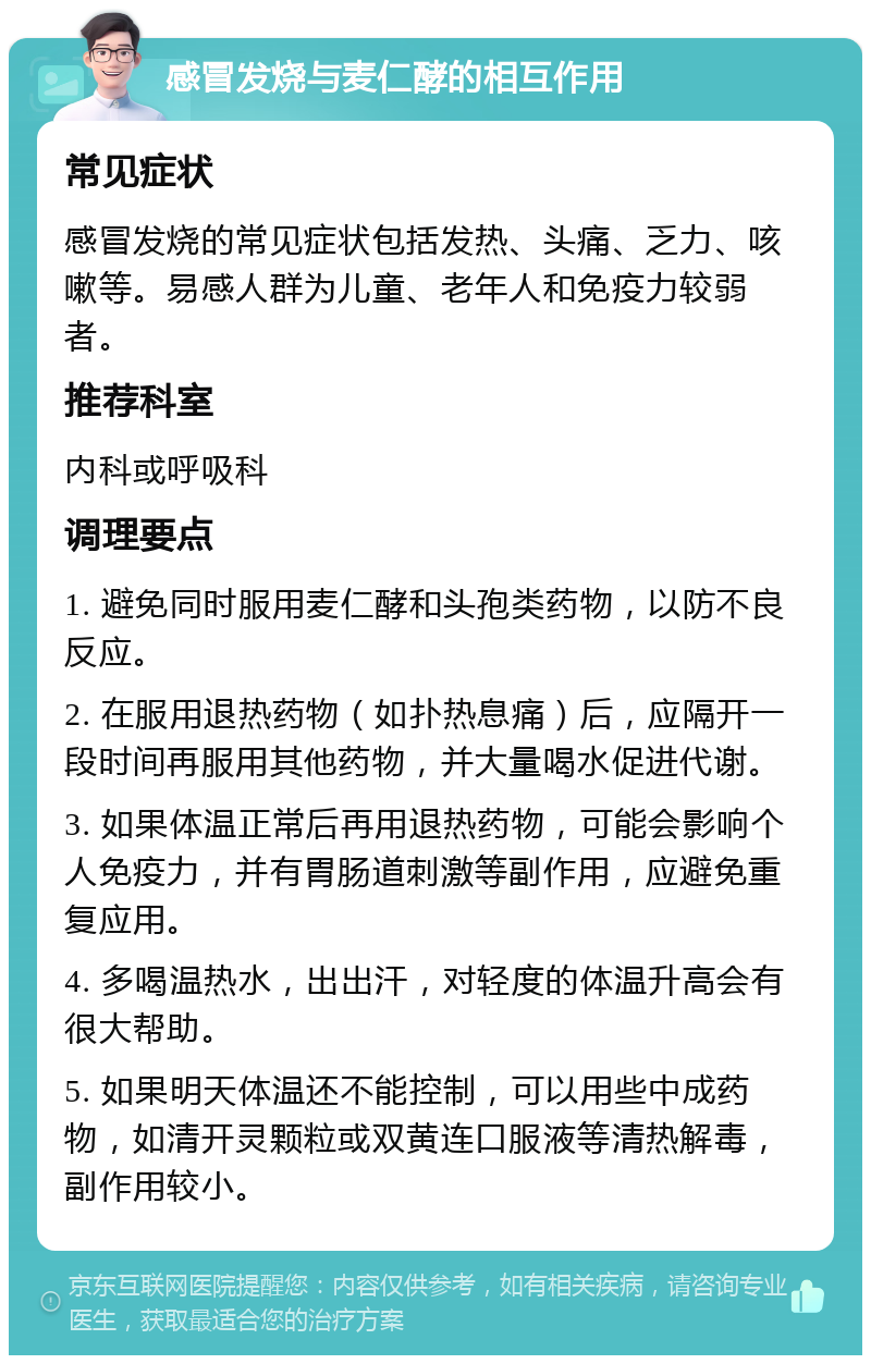 感冒发烧与麦仁酵的相互作用 常见症状 感冒发烧的常见症状包括发热、头痛、乏力、咳嗽等。易感人群为儿童、老年人和免疫力较弱者。 推荐科室 内科或呼吸科 调理要点 1. 避免同时服用麦仁酵和头孢类药物，以防不良反应。 2. 在服用退热药物（如扑热息痛）后，应隔开一段时间再服用其他药物，并大量喝水促进代谢。 3. 如果体温正常后再用退热药物，可能会影响个人免疫力，并有胃肠道刺激等副作用，应避免重复应用。 4. 多喝温热水，出出汗，对轻度的体温升高会有很大帮助。 5. 如果明天体温还不能控制，可以用些中成药物，如清开灵颗粒或双黄连口服液等清热解毒，副作用较小。