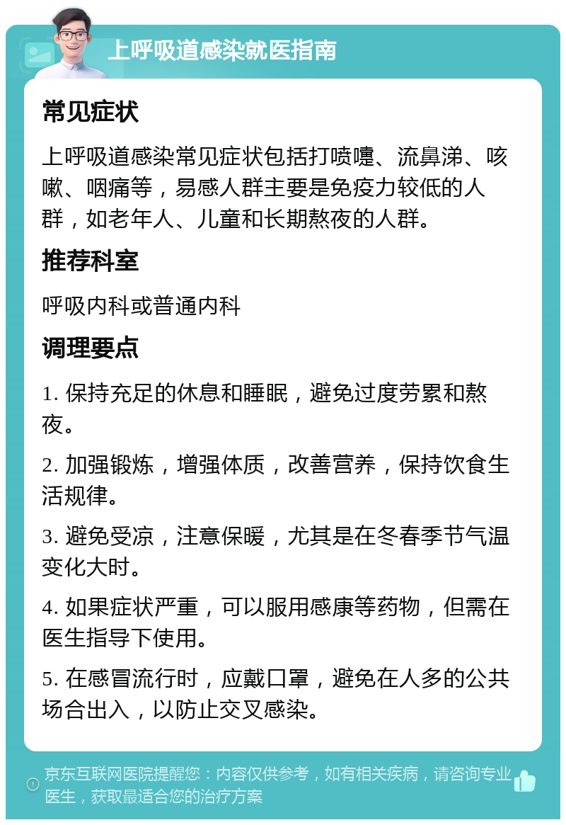 上呼吸道感染就医指南 常见症状 上呼吸道感染常见症状包括打喷嚏、流鼻涕、咳嗽、咽痛等，易感人群主要是免疫力较低的人群，如老年人、儿童和长期熬夜的人群。 推荐科室 呼吸内科或普通内科 调理要点 1. 保持充足的休息和睡眠，避免过度劳累和熬夜。 2. 加强锻炼，增强体质，改善营养，保持饮食生活规律。 3. 避免受凉，注意保暖，尤其是在冬春季节气温变化大时。 4. 如果症状严重，可以服用感康等药物，但需在医生指导下使用。 5. 在感冒流行时，应戴口罩，避免在人多的公共场合出入，以防止交叉感染。