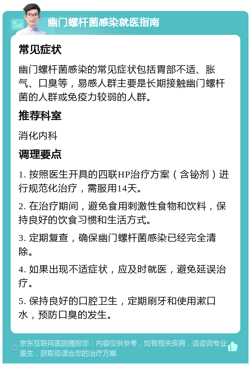 幽门螺杆菌感染就医指南 常见症状 幽门螺杆菌感染的常见症状包括胃部不适、胀气、口臭等，易感人群主要是长期接触幽门螺杆菌的人群或免疫力较弱的人群。 推荐科室 消化内科 调理要点 1. 按照医生开具的四联HP治疗方案（含铋剂）进行规范化治疗，需服用14天。 2. 在治疗期间，避免食用刺激性食物和饮料，保持良好的饮食习惯和生活方式。 3. 定期复查，确保幽门螺杆菌感染已经完全清除。 4. 如果出现不适症状，应及时就医，避免延误治疗。 5. 保持良好的口腔卫生，定期刷牙和使用漱口水，预防口臭的发生。