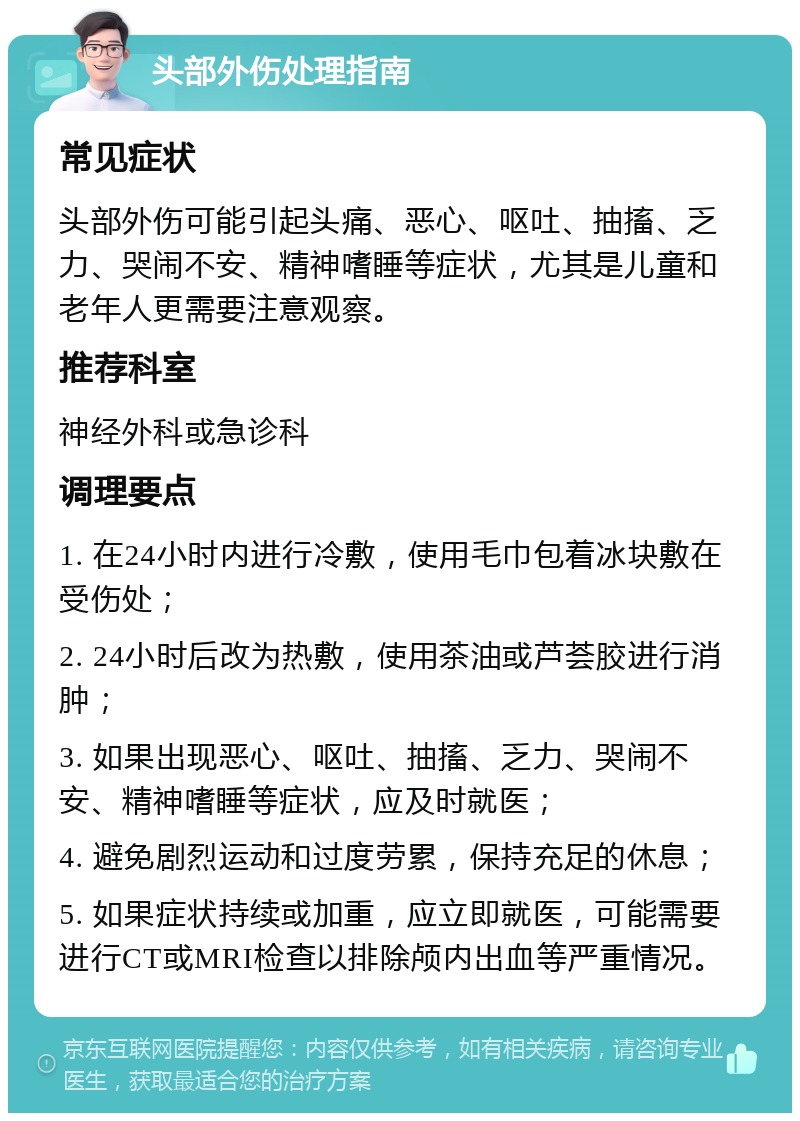 头部外伤处理指南 常见症状 头部外伤可能引起头痛、恶心、呕吐、抽搐、乏力、哭闹不安、精神嗜睡等症状，尤其是儿童和老年人更需要注意观察。 推荐科室 神经外科或急诊科 调理要点 1. 在24小时内进行冷敷，使用毛巾包着冰块敷在受伤处； 2. 24小时后改为热敷，使用茶油或芦荟胶进行消肿； 3. 如果出现恶心、呕吐、抽搐、乏力、哭闹不安、精神嗜睡等症状，应及时就医； 4. 避免剧烈运动和过度劳累，保持充足的休息； 5. 如果症状持续或加重，应立即就医，可能需要进行CT或MRI检查以排除颅内出血等严重情况。