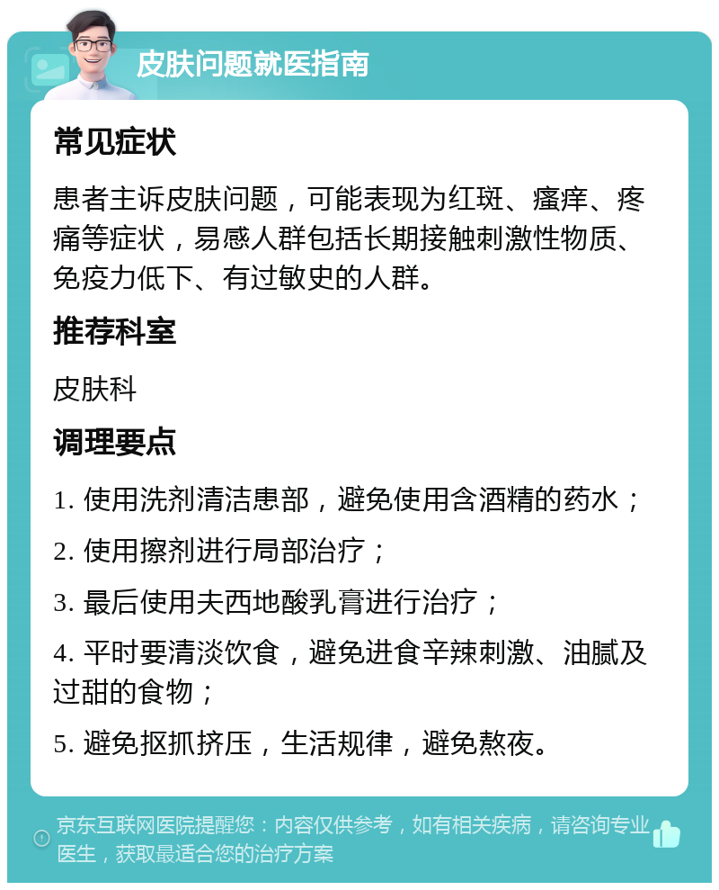 皮肤问题就医指南 常见症状 患者主诉皮肤问题，可能表现为红斑、瘙痒、疼痛等症状，易感人群包括长期接触刺激性物质、免疫力低下、有过敏史的人群。 推荐科室 皮肤科 调理要点 1. 使用洗剂清洁患部，避免使用含酒精的药水； 2. 使用擦剂进行局部治疗； 3. 最后使用夫西地酸乳膏进行治疗； 4. 平时要清淡饮食，避免进食辛辣刺激、油腻及过甜的食物； 5. 避免抠抓挤压，生活规律，避免熬夜。