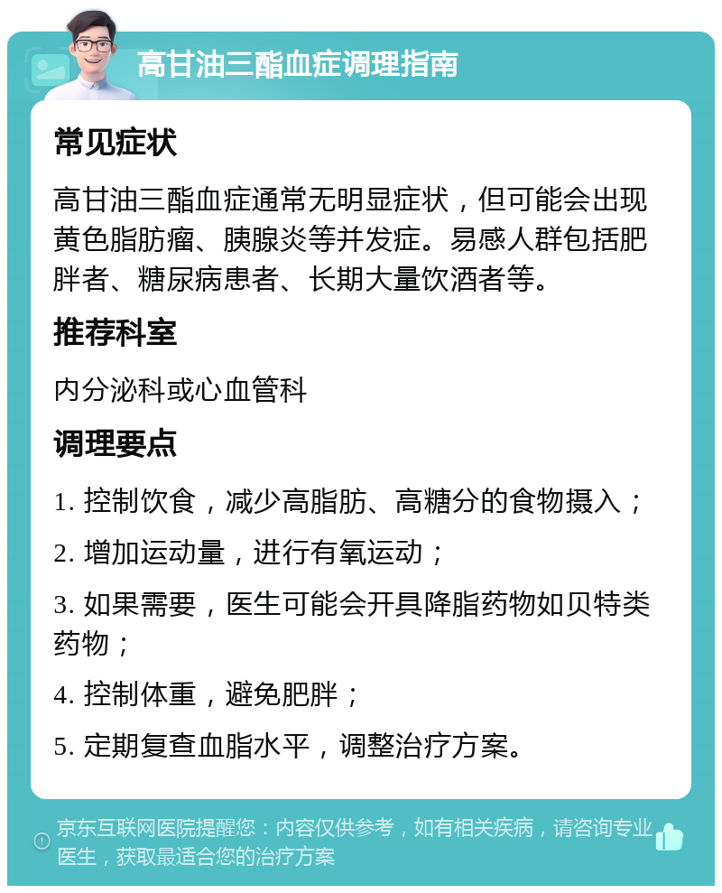 高甘油三酯血症调理指南 常见症状 高甘油三酯血症通常无明显症状，但可能会出现黄色脂肪瘤、胰腺炎等并发症。易感人群包括肥胖者、糖尿病患者、长期大量饮酒者等。 推荐科室 内分泌科或心血管科 调理要点 1. 控制饮食，减少高脂肪、高糖分的食物摄入； 2. 增加运动量，进行有氧运动； 3. 如果需要，医生可能会开具降脂药物如贝特类药物； 4. 控制体重，避免肥胖； 5. 定期复查血脂水平，调整治疗方案。