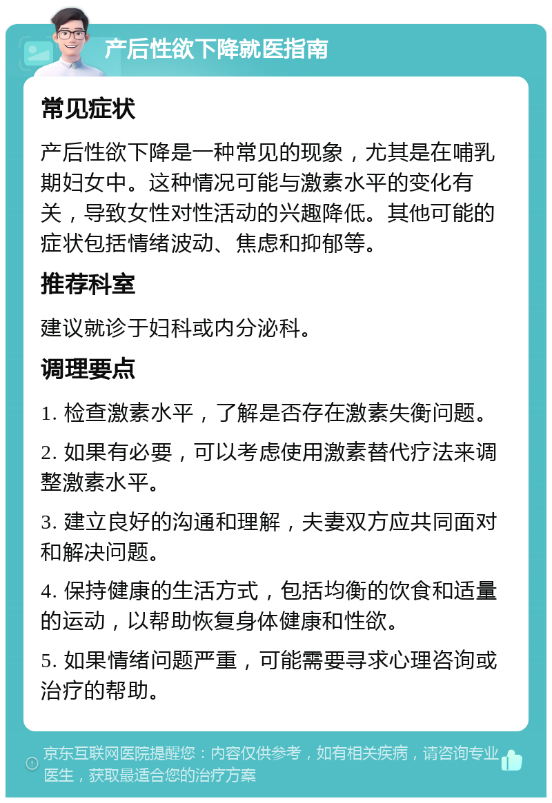 产后性欲下降就医指南 常见症状 产后性欲下降是一种常见的现象，尤其是在哺乳期妇女中。这种情况可能与激素水平的变化有关，导致女性对性活动的兴趣降低。其他可能的症状包括情绪波动、焦虑和抑郁等。 推荐科室 建议就诊于妇科或内分泌科。 调理要点 1. 检查激素水平，了解是否存在激素失衡问题。 2. 如果有必要，可以考虑使用激素替代疗法来调整激素水平。 3. 建立良好的沟通和理解，夫妻双方应共同面对和解决问题。 4. 保持健康的生活方式，包括均衡的饮食和适量的运动，以帮助恢复身体健康和性欲。 5. 如果情绪问题严重，可能需要寻求心理咨询或治疗的帮助。