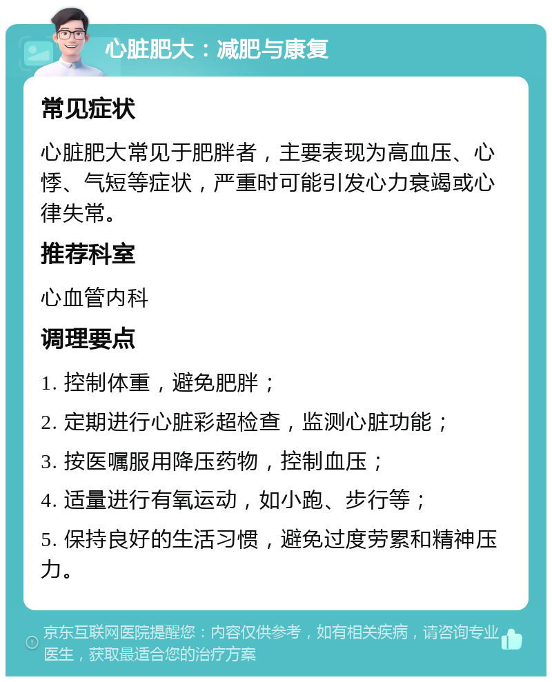 心脏肥大：减肥与康复 常见症状 心脏肥大常见于肥胖者，主要表现为高血压、心悸、气短等症状，严重时可能引发心力衰竭或心律失常。 推荐科室 心血管内科 调理要点 1. 控制体重，避免肥胖； 2. 定期进行心脏彩超检查，监测心脏功能； 3. 按医嘱服用降压药物，控制血压； 4. 适量进行有氧运动，如小跑、步行等； 5. 保持良好的生活习惯，避免过度劳累和精神压力。