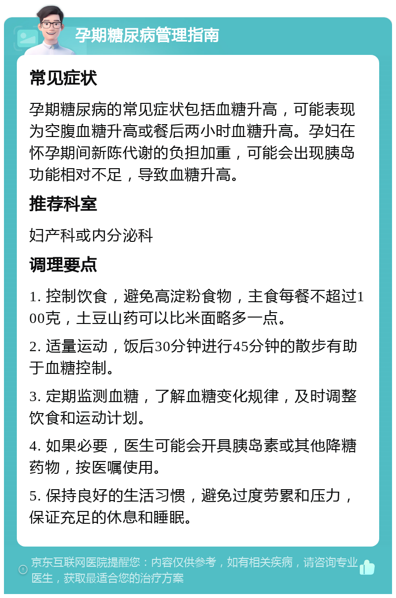 孕期糖尿病管理指南 常见症状 孕期糖尿病的常见症状包括血糖升高，可能表现为空腹血糖升高或餐后两小时血糖升高。孕妇在怀孕期间新陈代谢的负担加重，可能会出现胰岛功能相对不足，导致血糖升高。 推荐科室 妇产科或内分泌科 调理要点 1. 控制饮食，避免高淀粉食物，主食每餐不超过100克，土豆山药可以比米面略多一点。 2. 适量运动，饭后30分钟进行45分钟的散步有助于血糖控制。 3. 定期监测血糖，了解血糖变化规律，及时调整饮食和运动计划。 4. 如果必要，医生可能会开具胰岛素或其他降糖药物，按医嘱使用。 5. 保持良好的生活习惯，避免过度劳累和压力，保证充足的休息和睡眠。