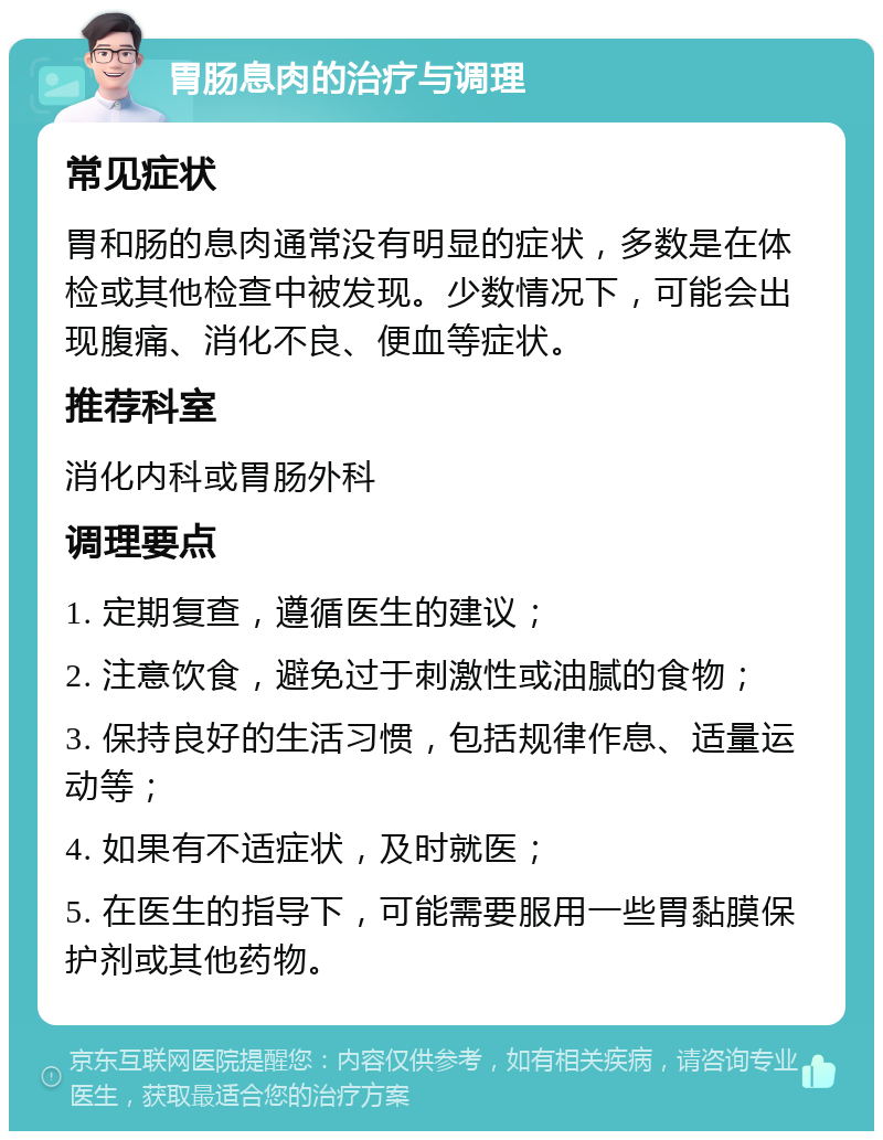 胃肠息肉的治疗与调理 常见症状 胃和肠的息肉通常没有明显的症状，多数是在体检或其他检查中被发现。少数情况下，可能会出现腹痛、消化不良、便血等症状。 推荐科室 消化内科或胃肠外科 调理要点 1. 定期复查，遵循医生的建议； 2. 注意饮食，避免过于刺激性或油腻的食物； 3. 保持良好的生活习惯，包括规律作息、适量运动等； 4. 如果有不适症状，及时就医； 5. 在医生的指导下，可能需要服用一些胃黏膜保护剂或其他药物。