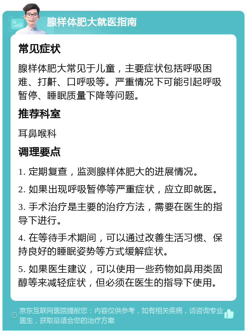 腺样体肥大就医指南 常见症状 腺样体肥大常见于儿童，主要症状包括呼吸困难、打鼾、口呼吸等。严重情况下可能引起呼吸暂停、睡眠质量下降等问题。 推荐科室 耳鼻喉科 调理要点 1. 定期复查，监测腺样体肥大的进展情况。 2. 如果出现呼吸暂停等严重症状，应立即就医。 3. 手术治疗是主要的治疗方法，需要在医生的指导下进行。 4. 在等待手术期间，可以通过改善生活习惯、保持良好的睡眠姿势等方式缓解症状。 5. 如果医生建议，可以使用一些药物如鼻用类固醇等来减轻症状，但必须在医生的指导下使用。