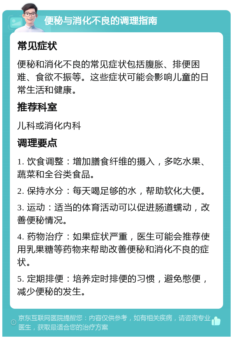 便秘与消化不良的调理指南 常见症状 便秘和消化不良的常见症状包括腹胀、排便困难、食欲不振等。这些症状可能会影响儿童的日常生活和健康。 推荐科室 儿科或消化内科 调理要点 1. 饮食调整：增加膳食纤维的摄入，多吃水果、蔬菜和全谷类食品。 2. 保持水分：每天喝足够的水，帮助软化大便。 3. 运动：适当的体育活动可以促进肠道蠕动，改善便秘情况。 4. 药物治疗：如果症状严重，医生可能会推荐使用乳果糖等药物来帮助改善便秘和消化不良的症状。 5. 定期排便：培养定时排便的习惯，避免憋便，减少便秘的发生。