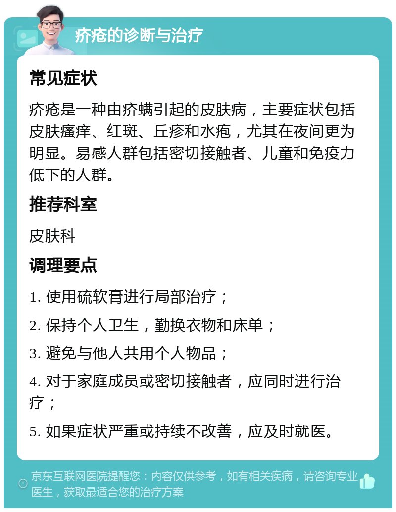 疥疮的诊断与治疗 常见症状 疥疮是一种由疥螨引起的皮肤病，主要症状包括皮肤瘙痒、红斑、丘疹和水疱，尤其在夜间更为明显。易感人群包括密切接触者、儿童和免疫力低下的人群。 推荐科室 皮肤科 调理要点 1. 使用硫软膏进行局部治疗； 2. 保持个人卫生，勤换衣物和床单； 3. 避免与他人共用个人物品； 4. 对于家庭成员或密切接触者，应同时进行治疗； 5. 如果症状严重或持续不改善，应及时就医。