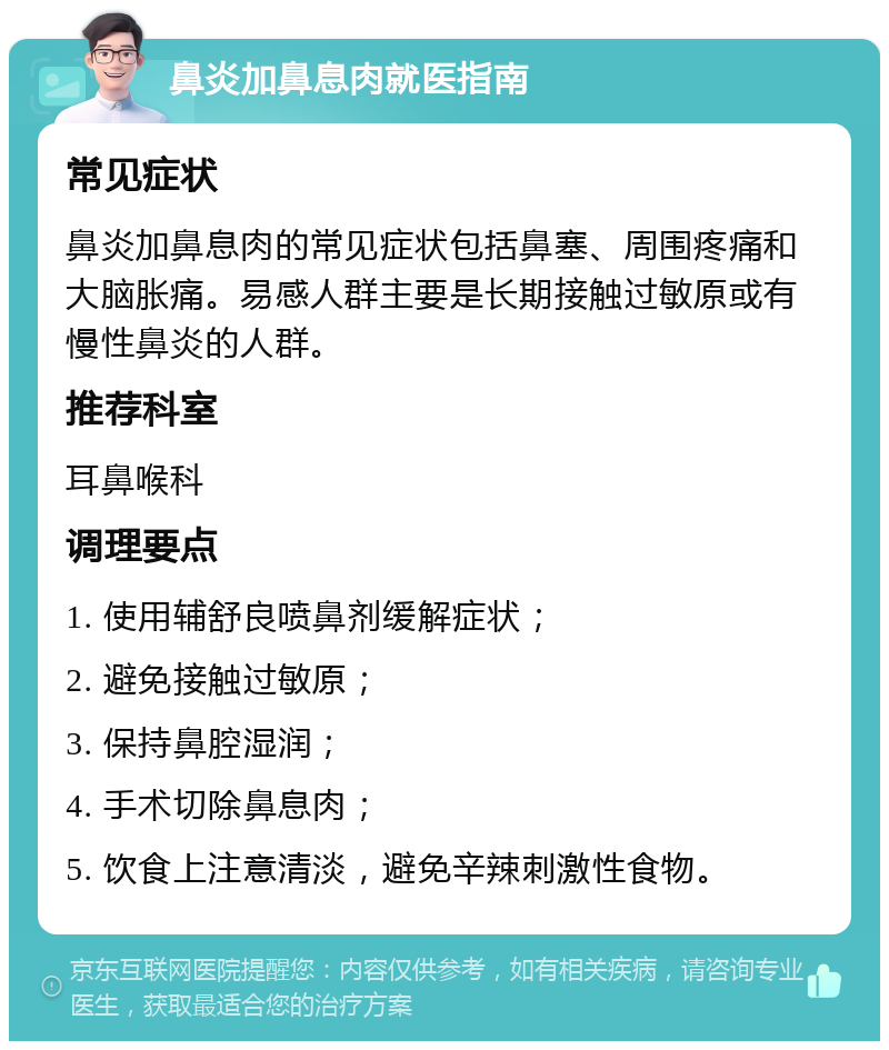 鼻炎加鼻息肉就医指南 常见症状 鼻炎加鼻息肉的常见症状包括鼻塞、周围疼痛和大脑胀痛。易感人群主要是长期接触过敏原或有慢性鼻炎的人群。 推荐科室 耳鼻喉科 调理要点 1. 使用辅舒良喷鼻剂缓解症状； 2. 避免接触过敏原； 3. 保持鼻腔湿润； 4. 手术切除鼻息肉； 5. 饮食上注意清淡，避免辛辣刺激性食物。