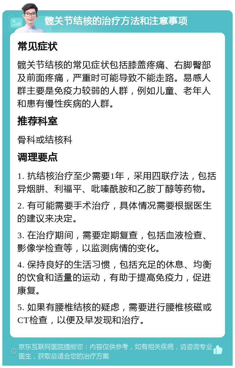 髋关节结核的治疗方法和注意事项 常见症状 髋关节结核的常见症状包括膝盖疼痛、右脚臀部及前面疼痛，严重时可能导致不能走路。易感人群主要是免疫力较弱的人群，例如儿童、老年人和患有慢性疾病的人群。 推荐科室 骨科或结核科 调理要点 1. 抗结核治疗至少需要1年，采用四联疗法，包括异烟肼、利福平、吡嗪酰胺和乙胺丁醇等药物。 2. 有可能需要手术治疗，具体情况需要根据医生的建议来决定。 3. 在治疗期间，需要定期复查，包括血液检查、影像学检查等，以监测病情的变化。 4. 保持良好的生活习惯，包括充足的休息、均衡的饮食和适量的运动，有助于提高免疫力，促进康复。 5. 如果有腰椎结核的疑虑，需要进行腰椎核磁或CT检查，以便及早发现和治疗。