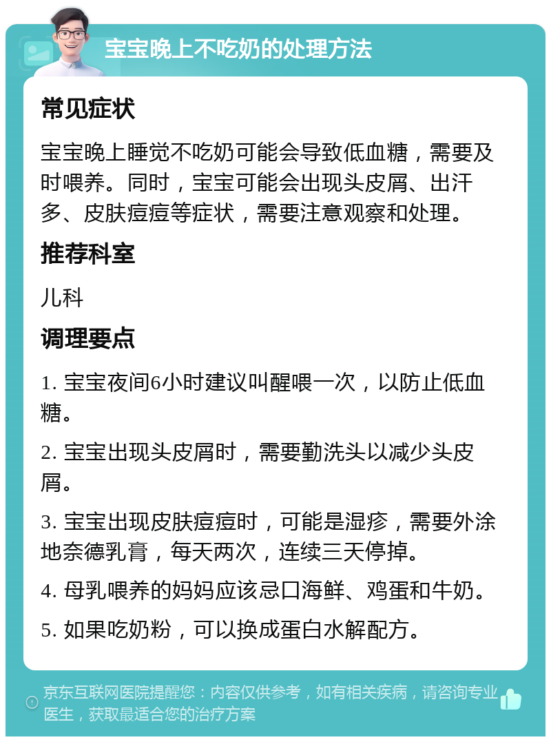 宝宝晚上不吃奶的处理方法 常见症状 宝宝晚上睡觉不吃奶可能会导致低血糖，需要及时喂养。同时，宝宝可能会出现头皮屑、出汗多、皮肤痘痘等症状，需要注意观察和处理。 推荐科室 儿科 调理要点 1. 宝宝夜间6小时建议叫醒喂一次，以防止低血糖。 2. 宝宝出现头皮屑时，需要勤洗头以减少头皮屑。 3. 宝宝出现皮肤痘痘时，可能是湿疹，需要外涂地奈德乳膏，每天两次，连续三天停掉。 4. 母乳喂养的妈妈应该忌口海鲜、鸡蛋和牛奶。 5. 如果吃奶粉，可以换成蛋白水解配方。