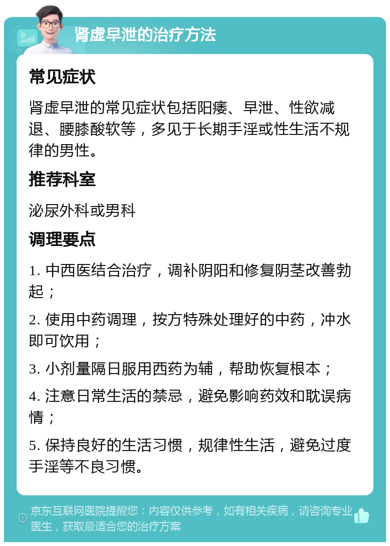 肾虚早泄的治疗方法 常见症状 肾虚早泄的常见症状包括阳痿、早泄、性欲减退、腰膝酸软等，多见于长期手淫或性生活不规律的男性。 推荐科室 泌尿外科或男科 调理要点 1. 中西医结合治疗，调补阴阳和修复阴茎改善勃起； 2. 使用中药调理，按方特殊处理好的中药，冲水即可饮用； 3. 小剂量隔日服用西药为辅，帮助恢复根本； 4. 注意日常生活的禁忌，避免影响药效和耽误病情； 5. 保持良好的生活习惯，规律性生活，避免过度手淫等不良习惯。