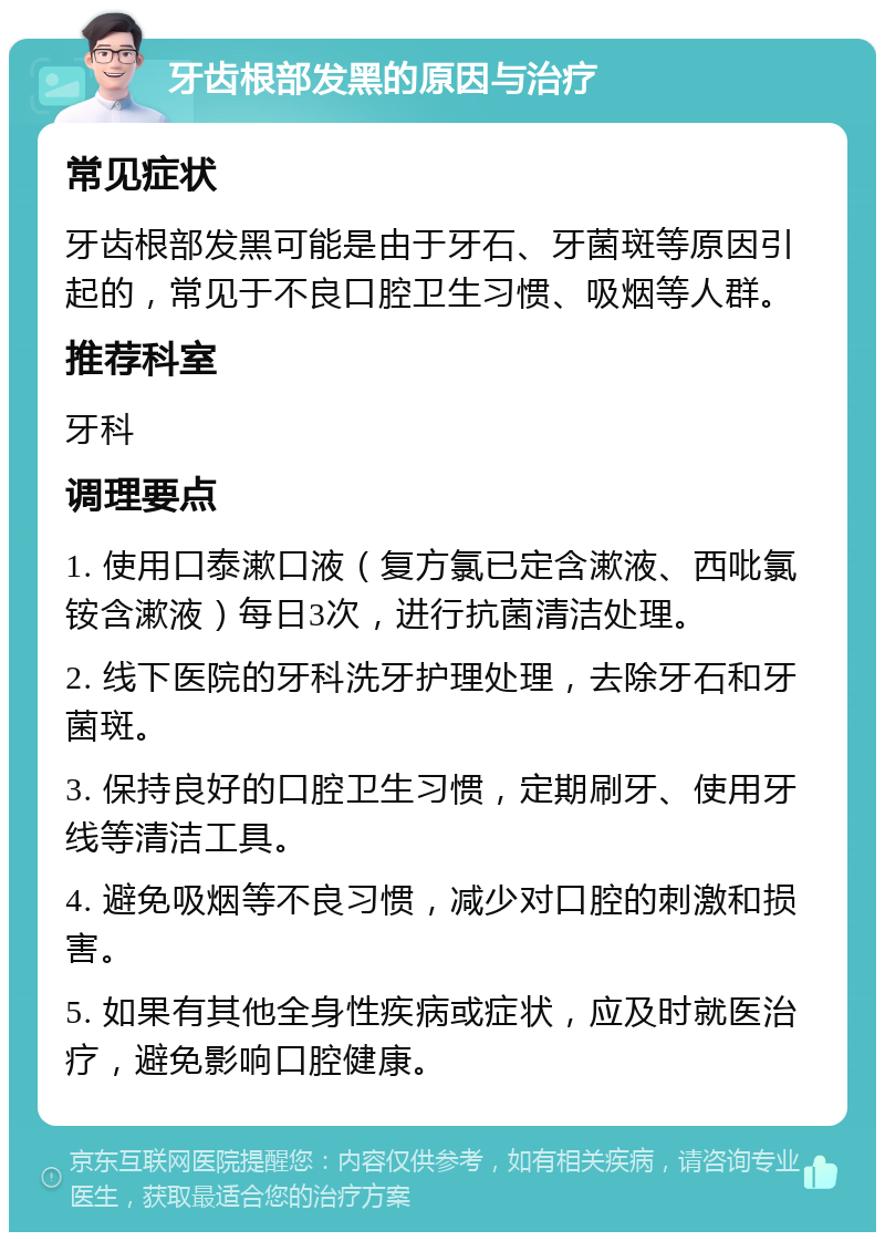 牙齿根部发黑的原因与治疗 常见症状 牙齿根部发黑可能是由于牙石、牙菌斑等原因引起的，常见于不良口腔卫生习惯、吸烟等人群。 推荐科室 牙科 调理要点 1. 使用口泰漱口液（复方氯已定含漱液、西吡氯铵含漱液）每日3次，进行抗菌清洁处理。 2. 线下医院的牙科洗牙护理处理，去除牙石和牙菌斑。 3. 保持良好的口腔卫生习惯，定期刷牙、使用牙线等清洁工具。 4. 避免吸烟等不良习惯，减少对口腔的刺激和损害。 5. 如果有其他全身性疾病或症状，应及时就医治疗，避免影响口腔健康。