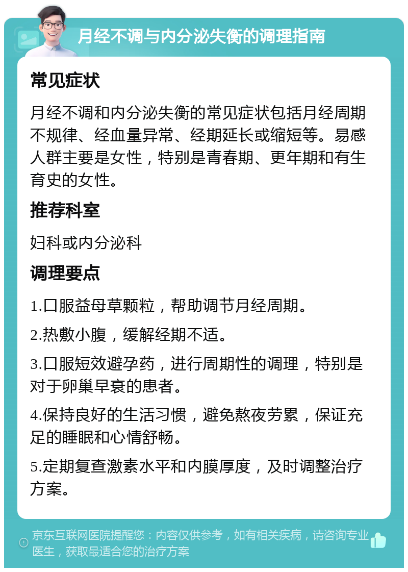 月经不调与内分泌失衡的调理指南 常见症状 月经不调和内分泌失衡的常见症状包括月经周期不规律、经血量异常、经期延长或缩短等。易感人群主要是女性，特别是青春期、更年期和有生育史的女性。 推荐科室 妇科或内分泌科 调理要点 1.口服益母草颗粒，帮助调节月经周期。 2.热敷小腹，缓解经期不适。 3.口服短效避孕药，进行周期性的调理，特别是对于卵巢早衰的患者。 4.保持良好的生活习惯，避免熬夜劳累，保证充足的睡眠和心情舒畅。 5.定期复查激素水平和内膜厚度，及时调整治疗方案。