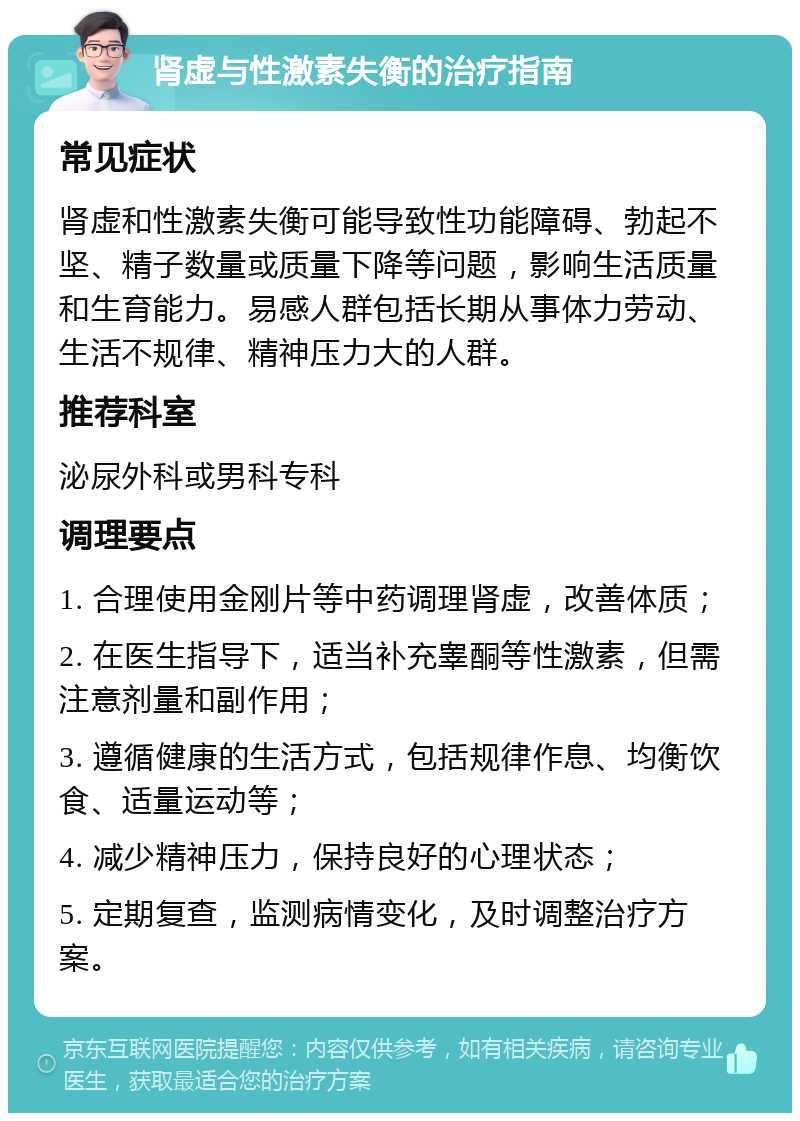 肾虚与性激素失衡的治疗指南 常见症状 肾虚和性激素失衡可能导致性功能障碍、勃起不坚、精子数量或质量下降等问题，影响生活质量和生育能力。易感人群包括长期从事体力劳动、生活不规律、精神压力大的人群。 推荐科室 泌尿外科或男科专科 调理要点 1. 合理使用金刚片等中药调理肾虚，改善体质； 2. 在医生指导下，适当补充睾酮等性激素，但需注意剂量和副作用； 3. 遵循健康的生活方式，包括规律作息、均衡饮食、适量运动等； 4. 减少精神压力，保持良好的心理状态； 5. 定期复查，监测病情变化，及时调整治疗方案。