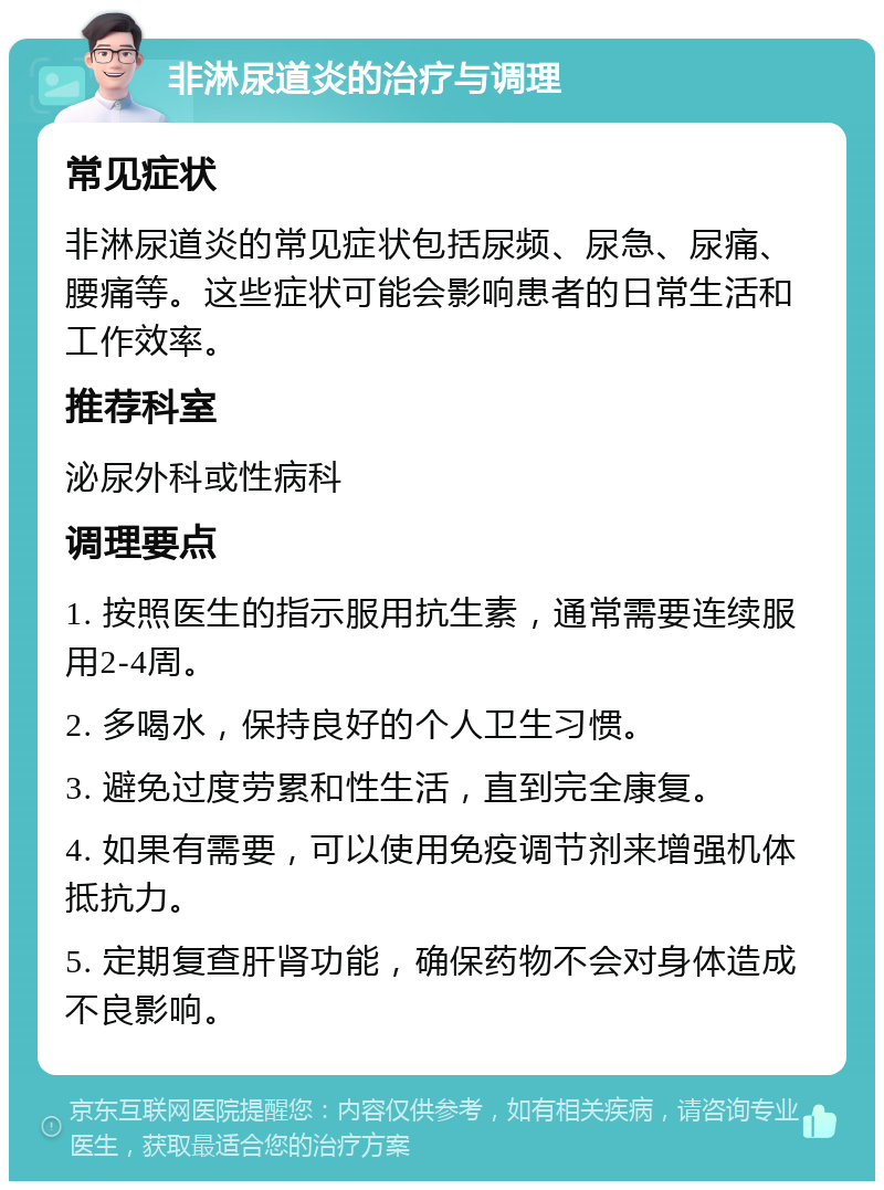 非淋尿道炎的治疗与调理 常见症状 非淋尿道炎的常见症状包括尿频、尿急、尿痛、腰痛等。这些症状可能会影响患者的日常生活和工作效率。 推荐科室 泌尿外科或性病科 调理要点 1. 按照医生的指示服用抗生素，通常需要连续服用2-4周。 2. 多喝水，保持良好的个人卫生习惯。 3. 避免过度劳累和性生活，直到完全康复。 4. 如果有需要，可以使用免疫调节剂来增强机体抵抗力。 5. 定期复查肝肾功能，确保药物不会对身体造成不良影响。