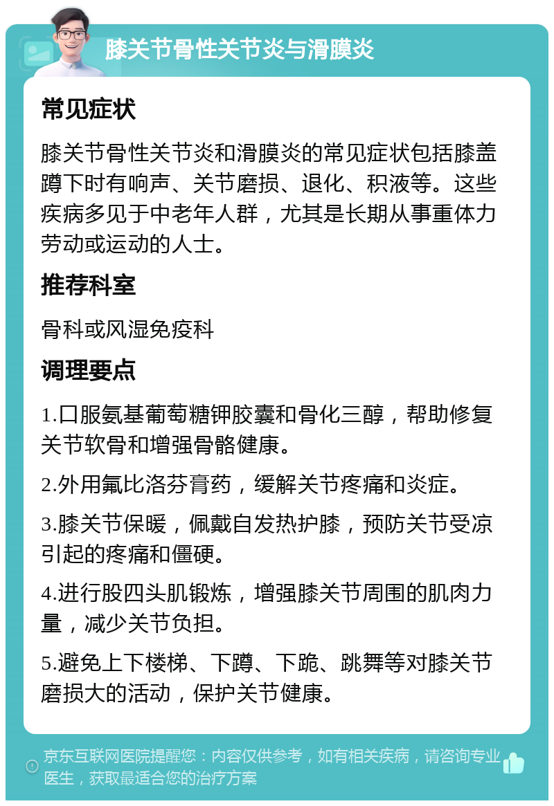 膝关节骨性关节炎与滑膜炎 常见症状 膝关节骨性关节炎和滑膜炎的常见症状包括膝盖蹲下时有响声、关节磨损、退化、积液等。这些疾病多见于中老年人群，尤其是长期从事重体力劳动或运动的人士。 推荐科室 骨科或风湿免疫科 调理要点 1.口服氨基葡萄糖钾胶囊和骨化三醇，帮助修复关节软骨和增强骨骼健康。 2.外用氟比洛芬膏药，缓解关节疼痛和炎症。 3.膝关节保暖，佩戴自发热护膝，预防关节受凉引起的疼痛和僵硬。 4.进行股四头肌锻炼，增强膝关节周围的肌肉力量，减少关节负担。 5.避免上下楼梯、下蹲、下跪、跳舞等对膝关节磨损大的活动，保护关节健康。