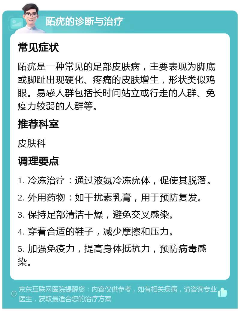 跖疣的诊断与治疗 常见症状 跖疣是一种常见的足部皮肤病，主要表现为脚底或脚趾出现硬化、疼痛的皮肤增生，形状类似鸡眼。易感人群包括长时间站立或行走的人群、免疫力较弱的人群等。 推荐科室 皮肤科 调理要点 1. 冷冻治疗：通过液氮冷冻疣体，促使其脱落。 2. 外用药物：如干扰素乳膏，用于预防复发。 3. 保持足部清洁干燥，避免交叉感染。 4. 穿着合适的鞋子，减少摩擦和压力。 5. 加强免疫力，提高身体抵抗力，预防病毒感染。