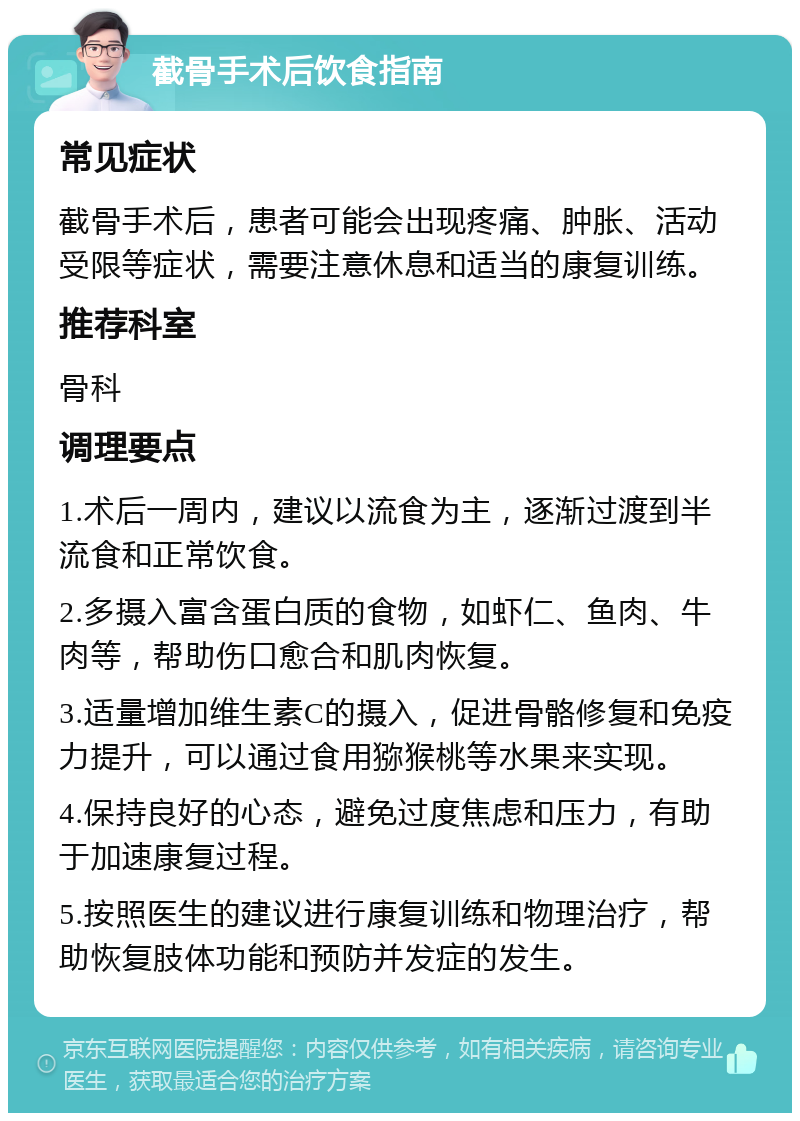 截骨手术后饮食指南 常见症状 截骨手术后，患者可能会出现疼痛、肿胀、活动受限等症状，需要注意休息和适当的康复训练。 推荐科室 骨科 调理要点 1.术后一周内，建议以流食为主，逐渐过渡到半流食和正常饮食。 2.多摄入富含蛋白质的食物，如虾仁、鱼肉、牛肉等，帮助伤口愈合和肌肉恢复。 3.适量增加维生素C的摄入，促进骨骼修复和免疫力提升，可以通过食用猕猴桃等水果来实现。 4.保持良好的心态，避免过度焦虑和压力，有助于加速康复过程。 5.按照医生的建议进行康复训练和物理治疗，帮助恢复肢体功能和预防并发症的发生。