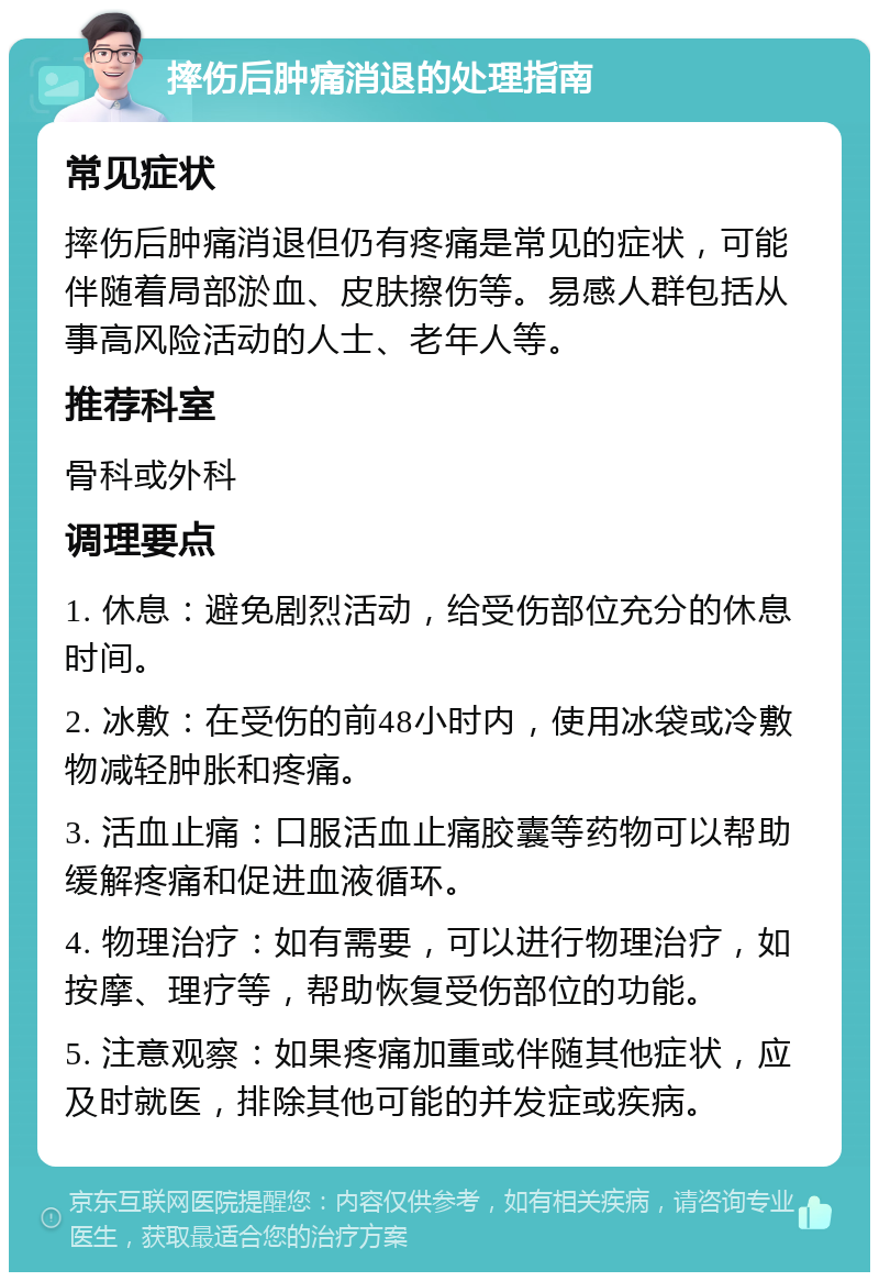 摔伤后肿痛消退的处理指南 常见症状 摔伤后肿痛消退但仍有疼痛是常见的症状，可能伴随着局部淤血、皮肤擦伤等。易感人群包括从事高风险活动的人士、老年人等。 推荐科室 骨科或外科 调理要点 1. 休息：避免剧烈活动，给受伤部位充分的休息时间。 2. 冰敷：在受伤的前48小时内，使用冰袋或冷敷物减轻肿胀和疼痛。 3. 活血止痛：口服活血止痛胶囊等药物可以帮助缓解疼痛和促进血液循环。 4. 物理治疗：如有需要，可以进行物理治疗，如按摩、理疗等，帮助恢复受伤部位的功能。 5. 注意观察：如果疼痛加重或伴随其他症状，应及时就医，排除其他可能的并发症或疾病。