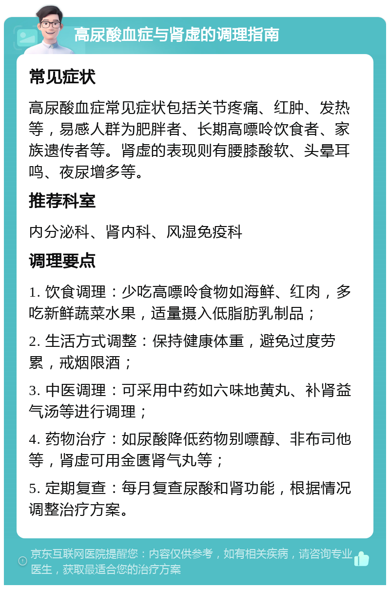 高尿酸血症与肾虚的调理指南 常见症状 高尿酸血症常见症状包括关节疼痛、红肿、发热等，易感人群为肥胖者、长期高嘌呤饮食者、家族遗传者等。肾虚的表现则有腰膝酸软、头晕耳鸣、夜尿增多等。 推荐科室 内分泌科、肾内科、风湿免疫科 调理要点 1. 饮食调理：少吃高嘌呤食物如海鲜、红肉，多吃新鲜蔬菜水果，适量摄入低脂肪乳制品； 2. 生活方式调整：保持健康体重，避免过度劳累，戒烟限酒； 3. 中医调理：可采用中药如六味地黄丸、补肾益气汤等进行调理； 4. 药物治疗：如尿酸降低药物别嘌醇、非布司他等，肾虚可用金匮肾气丸等； 5. 定期复查：每月复查尿酸和肾功能，根据情况调整治疗方案。