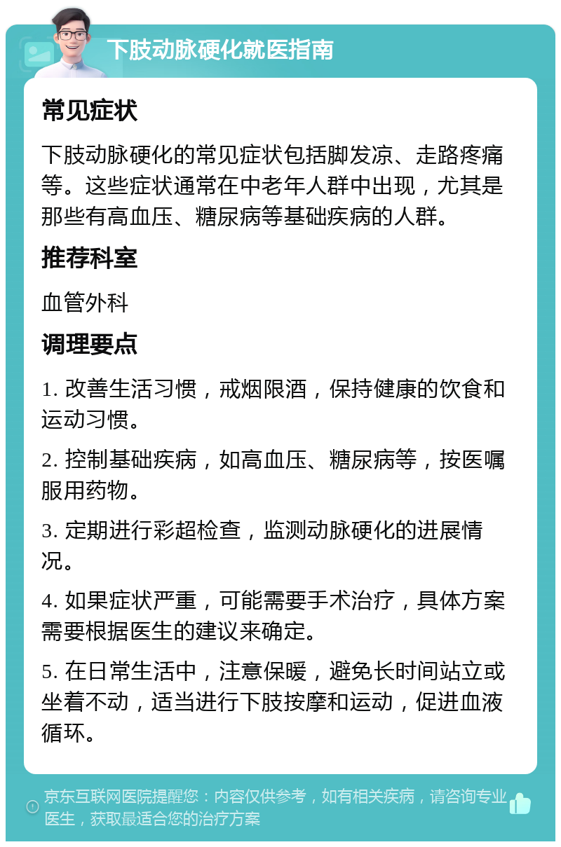 下肢动脉硬化就医指南 常见症状 下肢动脉硬化的常见症状包括脚发凉、走路疼痛等。这些症状通常在中老年人群中出现，尤其是那些有高血压、糖尿病等基础疾病的人群。 推荐科室 血管外科 调理要点 1. 改善生活习惯，戒烟限酒，保持健康的饮食和运动习惯。 2. 控制基础疾病，如高血压、糖尿病等，按医嘱服用药物。 3. 定期进行彩超检查，监测动脉硬化的进展情况。 4. 如果症状严重，可能需要手术治疗，具体方案需要根据医生的建议来确定。 5. 在日常生活中，注意保暖，避免长时间站立或坐着不动，适当进行下肢按摩和运动，促进血液循环。